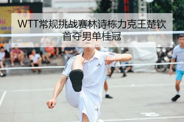 WTT常规挑战赛林诗栋力克王楚钦首夺男单桂冠
