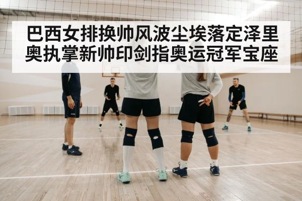 巴西女排换帅风波尘埃落定泽里奥执掌新帅印剑指奥运冠军宝座