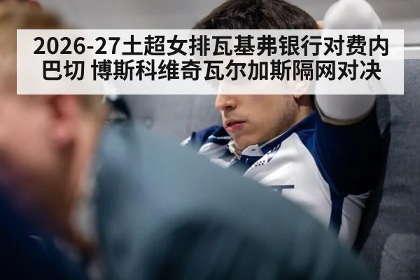 2026-27土超女排瓦基弗银行对费内巴切 博斯科维奇瓦尔加斯隔网对决